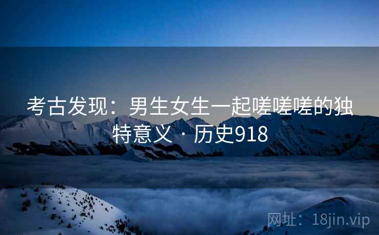 考古发现:男生女生一起嗟嗟嗟的独特意义 · 历史918 考古发现:男生女生一起嗟嗟嗟的独特意义 · 历史918