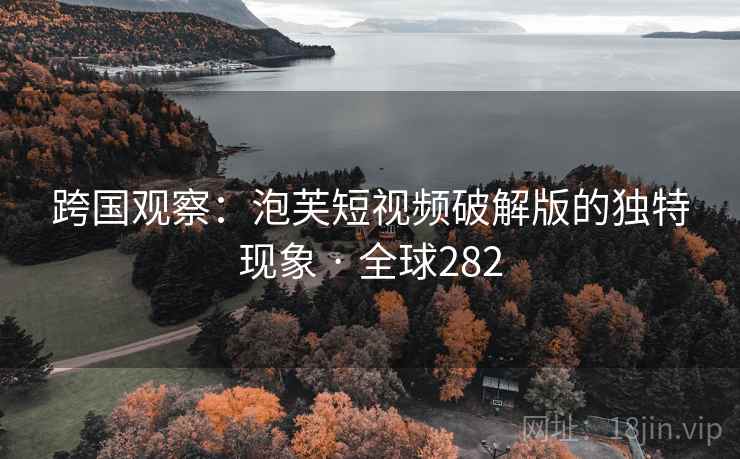 跨国观察：泡芙短视频破解版的独特现象 · 全球282