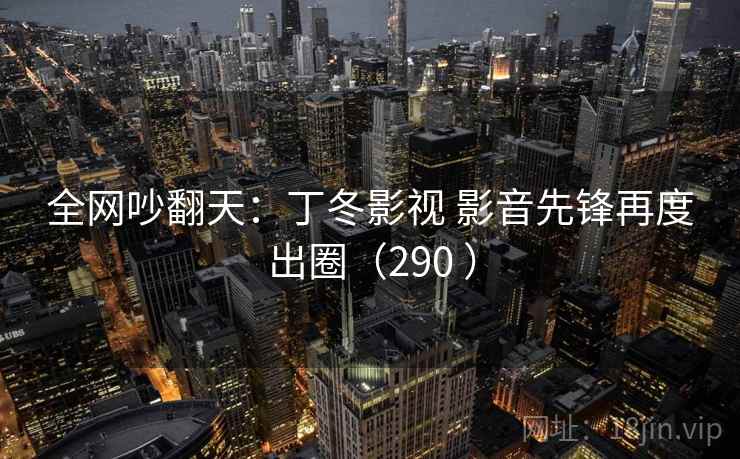 全网吵翻天：丁冬影视 影音先锋再度出圈（290 ）