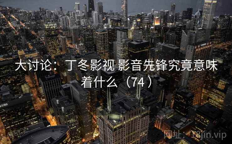 大讨论:丁冬影视 影音先锋究竟意味着什么(74 ) 大讨论:丁冬影视 影音先锋究竟意味着什么(74 )