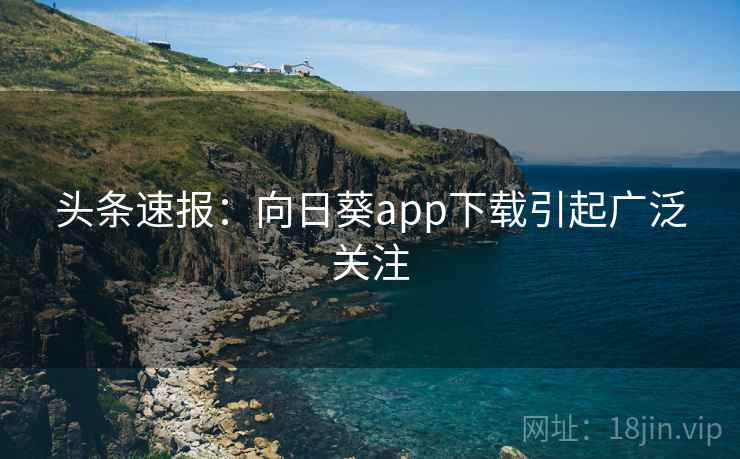 头条速报：向日葵app下载引起广泛关注