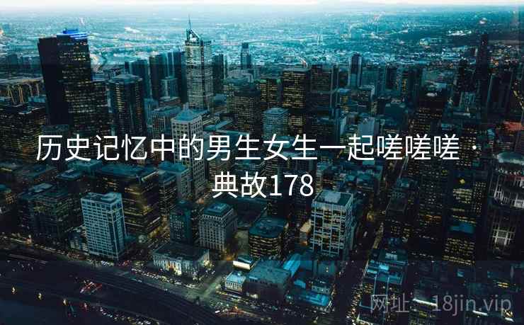 历史记忆中的男生女生一起嗟嗟嗟 · 典故178