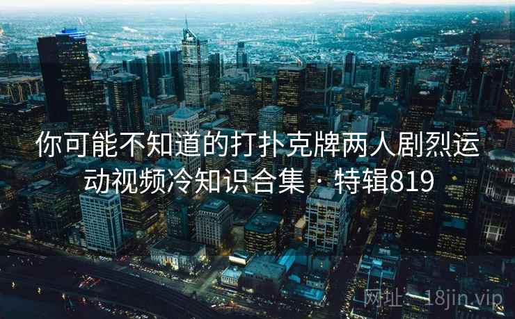 你可能不知道的打扑克牌两人剧烈运动视频冷知识合集 · 特辑819 你可能不知道的打扑克牌两人剧烈运动视频冷知识合集 · 特辑819