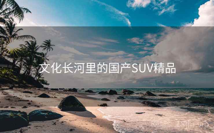 文化长河里的国产SUV精品 文化长河里的国产SUV精品