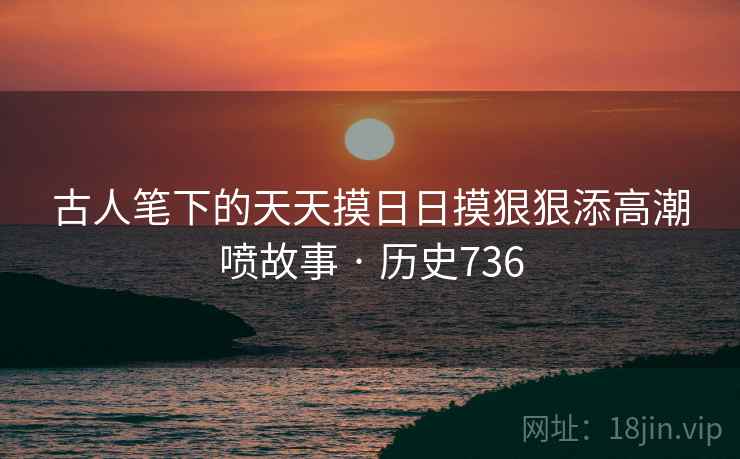 古人笔下的天天摸日日摸狠狠添高潮喷故事 · 历史736