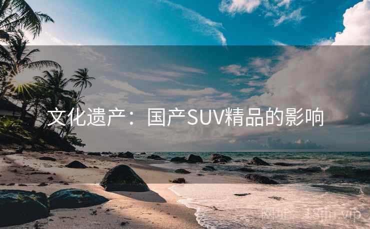 文化遗产:国产SUV精品的影响 文化遗产:国产SUV精品的影响