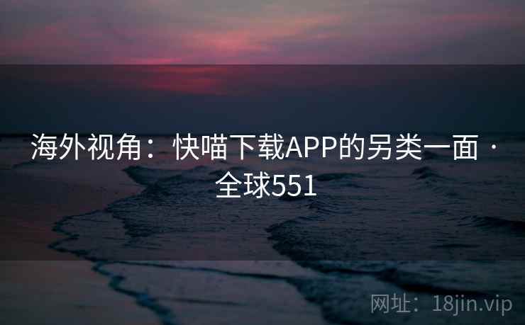 海外视角：快喵下载APP的另类一面 · 全球551