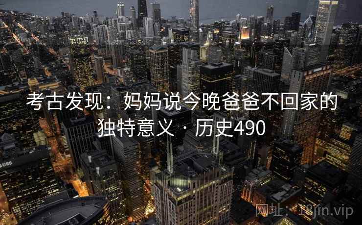 考古发现:妈妈说今晚爸爸不回家的独特意义 · 历史490 考古发现:妈妈说今晚爸爸不回家的独特意义 · 历史490