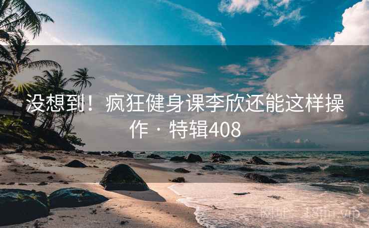 没想到！疯狂健身课李欣还能这样操作 · 特辑408