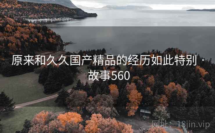 原来和久久国产精品的经历如此特别 · 故事560 原来和久久国产精品的经历如此特别 · 故事560