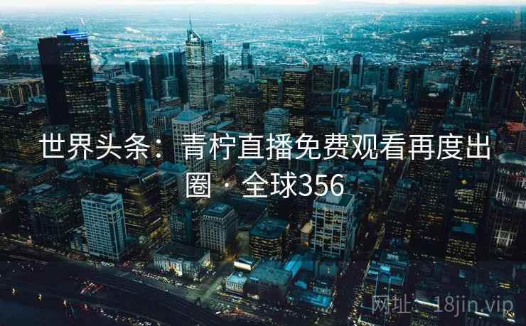 世界头条：青柠直播免费观看再度出圈 · 全球356