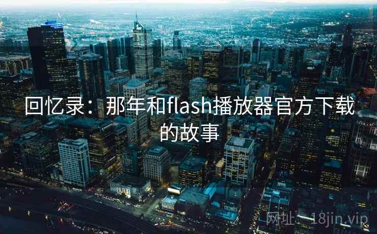 回忆录：那年和flash播放器官方下载的故事